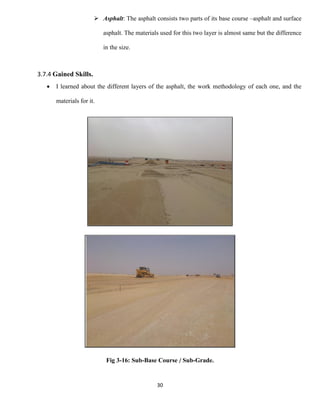 30
 Asphalt: The asphalt consists two parts of its base course –asphalt and surface
asphalt. The materials used for this two layer is almost same but the difference
in the size.
3.7.4 Gained Skills.
 I learned about the different layers of the asphalt, the work methodology of each one, and the
materials for it.
Fig 3-16: Sub-Base Course / Sub-Grade.
 