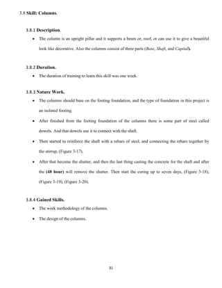 31
3.8 Skill: Columns.
3.8.1 Description.
 The column is an upright pillar and it supports a beam or, roof, or can use it to give a beautiful
look like decorative. Also the columns consist of three parts (Base, Shaft, and Capital).
3.8.2 Duration.
 The duration of training to learn this skill was one week.
3.8.3 Nature Work.
 The columns should base on the footing foundation, and the type of foundation in this project is
an isolated footing.
 After finished from the footing foundation of the columns there is some part of steel called
dowels. And that dowels use it to connect with the shaft.
 Then started to reinforce the shaft with a rebars of steel, and connecting the rebars together by
the stirrup, (Figure 3-17).
 After that become the shutter, and then the last thing casting the concrete for the shaft and after
the (48 hour) will remove the shutter. Then start the curing up to seven days, (Figure 3-18),
(Figure 3-19), (Figure 3-20).
3.8.4 Gained Skills.
 The work methodology of the columns.
 The design of the columns.
 