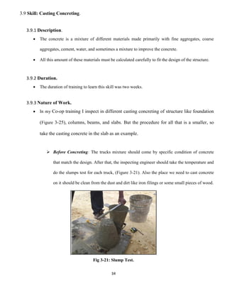 34
3.9 Skill: Casting Concreting.
3.9.1 Description.
 The concrete is a mixture of different materials made primarily with fine aggregates, coarse
aggregates, cement, water, and sometimes a mixture to improve the concrete.
 All this amount of these materials must be calculated carefully to fit the design of the structure.
3.9.2 Duration.
 The duration of training to learn this skill was two weeks.
3.9.3 Nature of Work.
 In my Co-op training I inspect in different casting concreting of structure like foundation
(Figure 3-25), columns, beams, and slabs. But the procedure for all that is a smaller, so
take the casting concrete in the slab as an example.
 Before Concreting: The trucks mixture should come by specific condition of concrete
that match the design. After that, the inspecting engineer should take the temperature and
do the slumps test for each truck, (Figure 3-21). Also the place we need to cast concrete
on it should be clean from the dust and dirt like iron filings or some small pieces of wood.
Fig 3-21: Slump Test.
 