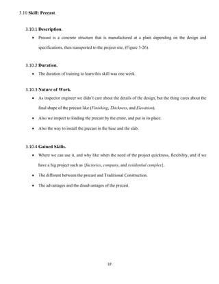 37
3.10 Skill: Precast.
3.10.1 Description.
 Precast is a concrete structure that is manufactured at a plant depending on the design and
specifications, then transported to the project site, (Figure 3-26).
3.10.2 Duration.
 The duration of training to learn this skill was one week.
3.10.3 Nature of Work.
 As inspector engineer we didn’t care about the details of the design, but the thing cares about the
final shape of the precast like (Finishing, Thickness, and Elevation).
 Also we inspect to loading the precast by the crane, and put in its place.
 Also the way to install the precast in the base and the slab.
3.10.4 Gained Skills.
 Where we can use it, and why like when the need of the project quickness, flexibility, and if we
have a big project such as {factories, company, and residential complex}.
 The different between the precast and Traditional Construction.
 The advantages and the disadvantages of the precast.
 