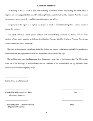 4
Executive Summary
The training in the (RCJY) is a great and interesting experience. In this place during this short period I
improve my knowledge and skills. Also I went through the theoretical study and the practical. And that because
the engineers support me with everything time, information, and advice.
The purpose of this report is to explain and discuss as much as possible the things that I learned and do it
during this training.
This report contains a several sections and start with an introductory statement and thanks. Then the main
sections of this report arranged as follows (Introduction, Company Profile, Details of Training Experience,
Weekly Job Record, and Conclusion).
The third section contains a small description for the job, and training period about each skill. In addition, the
nature of the job, the equipment utilized, and the information and knowledge I get.
The weekly reports signed and evaluated from the company supervisor in the fourth section. The fifth section
is the last of the skills I get it. And the last section has concluded of the acquired skills and my feedbacks about
the relevance of the training to my major.
--------------------------------------
Fadhel Abbas AL-Mohammad
-------------------------------------- ------------------------------------
Checked By: Mohammad AL- Naimi Date
(Company Supervisor)
-------------------------------------- -----------------------------------
Approved By: DR. Mohammad Saleem Date
(Department Chairman)
 