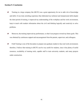 41
Section 5: Conclusion
Training in a large company like (RCJY) was a great opportunity for me to add a lot of knowledge
and skills. It was truly enriching experience that elaborated my technical and interpersonal skills despite
the short period of training, it improved my understanding of the workplace and the work environment,
keep in touch with modern information about the civil and thinking logically and creatively to solve
problems.
Moreover, the training improved my performance, so that I can progress toward my future goals. This
was obtained by continuous support and encouragement from the parents, supervisor, and colleagues.
Field Training is one of the best plans to prepare non-graduate student to face real work environment;
therefore, I believe that training in (RCJY) can be very useful for students, since it has plenty of useful
resources, availability of training tools, capable staff to train university students, and many projects
under construction.
 