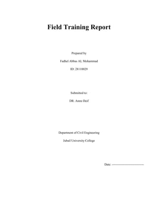 Field Training Report
Prepared by
Fadhel Abbas AL Mohammad
ID: 28110029
Submitted to:
DR. Amre Deif
Department of Civil Engineering
Jubail University College
Date: -------------------------------
 