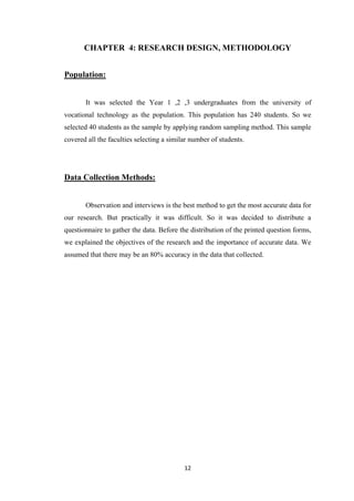12
CHAPTER 4: RESEARCH DESIGN, METHODOLOGY
Population:
It was selected the Year 1 ,2 ,3 undergraduates from the university of
vocational technology as the population. This population has 240 students. So we
selected 40 students as the sample by applying random sampling method. This sample
covered all the faculties selecting a similar number of students.
Data Collection Methods:
Observation and interviews is the best method to get the most accurate data for
our research. But practically it was difficult. So it was decided to distribute a
questionnaire to gather the data. Before the distribution of the printed question forms,
we explained the objectives of the research and the importance of accurate data. We
assumed that there may be an 80% accuracy in the data that collected.
 