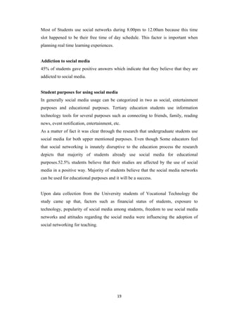 19
Most of Students use social networks during 8.00pm to 12.00am because this time
slot happened to be their free time of day schedule. This factor is important when
planning real time learning experiences.
Addiction to social media
45% of students gave positive answers which indicate that they believe that they are
addicted to social media.
Student purposes for using social media
In generally social media usage can be categorized in two as social, entertainment
purposes and educational purposes. Tertiary education students use information
technology tools for several purposes such as connecting to friends, family, reading
news, event notification, entertainment, etc.
As a matter of fact it was clear through the research that undergraduate students use
social media for both upper mentioned purposes. Even though Some educators feel
that social networking is innately disruptive to the education process the research
depicts that majority of students already use social media for educational
purposes.52.5% students believe that their studies are affected by the use of social
media in a positive way. Majority of students believe that the social media networks
can be used for educational purposes and it will be a success.
Upon data collection from the University students of Vocational Technology the
study came up that, factors such as financial status of students, exposure to
technology, popularity of social media among students, freedom to use social media
networks and attitudes regarding the social media were influencing the adoption of
social networking for teaching.
 
