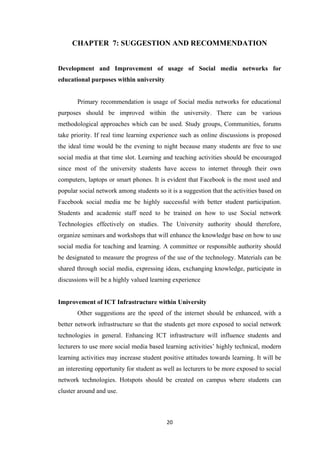 20
CHAPTER 7: SUGGESTION AND RECOMMENDATION
Development and Improvement of usage of Social media networks for
educational purposes within university
Primary recommendation is usage of Social media networks for educational
purposes should be improved within the university. There can be various
methodological approaches which can be used. Study groups, Communities, forums
take priority. If real time learning experience such as online discussions is proposed
the ideal time would be the evening to night because many students are free to use
social media at that time slot. Learning and teaching activities should be encouraged
since most of the university students have access to internet through their own
computers, laptops or smart phones. It is evident that Facebook is the most used and
popular social network among students so it is a suggestion that the activities based on
Facebook social media me be highly successful with better student participation.
Students and academic staff need to be trained on how to use Social network
Technologies effectively on studies. The University authority should therefore,
organize seminars and workshops that will enhance the knowledge base on how to use
social media for teaching and learning. A committee or responsible authority should
be designated to measure the progress of the use of the technology. Materials can be
shared through social media, expressing ideas, exchanging knowledge, participate in
discussions will be a highly valued learning experience
Improvement of ICT Infrastructure within University
Other suggestions are the speed of the internet should be enhanced, with a
better network infrastructure so that the students get more exposed to social network
technologies in general. Enhancing ICT infrastructure will influence students and
lecturers to use more social media based learning activities’ highly technical, modern
learning activities may increase student positive attitudes towards learning. It will be
an interesting opportunity for student as well as lecturers to be more exposed to social
network technologies. Hotspots should be created on campus where students can
cluster around and use.
 