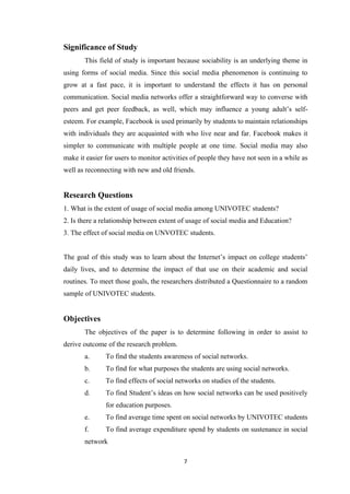 7
Significance of Study
This field of study is important because sociability is an underlying theme in
using forms of social media. Since this social media phenomenon is continuing to
grow at a fast pace, it is important to understand the effects it has on personal
communication. Social media networks offer a straightforward way to converse with
peers and get peer feedback, as well, which may influence a young adult’s self-
esteem. For example, Facebook is used primarily by students to maintain relationships
with individuals they are acquainted with who live near and far. Facebook makes it
simpler to communicate with multiple people at one time. Social media may also
make it easier for users to monitor activities of people they have not seen in a while as
well as reconnecting with new and old friends.
Research Questions
1. What is the extent of usage of social media among UNIVOTEC students?
2. Is there a relationship between extent of usage of social media and Education?
3. The effect of social media on UNVOTEC students.
The goal of this study was to learn about the Internet’s impact on college students’
daily lives, and to determine the impact of that use on their academic and social
routines. To meet those goals, the researchers distributed a Questionnaire to a random
sample of UNIVOTEC students.
Objectives
The objectives of the paper is to determine following in order to assist to
derive outcome of the research problem.
a. To find the students awareness of social networks.
b. To find for what purposes the students are using social networks.
c. To find effects of social networks on studies of the students.
d. To find Student’s ideas on how social networks can be used positively
for education purposes.
e. To find average time spent on social networks by UNIVOTEC students
f. To find average expenditure spend by students on sustenance in social
network
 