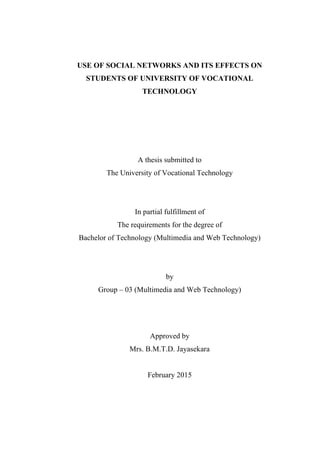 USE OF SOCIAL NETWORKS AND ITS EFFECTS ON
STUDENTS OF UNIVERSITY OF VOCATIONAL
TECHNOLOGY
A thesis submitted to
The University of Vocational Technology
In partial fulfillment of
The requirements for the degree of
Bachelor of Technology (Multimedia and Web Technology)
by
Group – 03 (Multimedia and Web Technology)
Approved by
Mrs. B.M.T.D. Jayasekara
February 2015
 