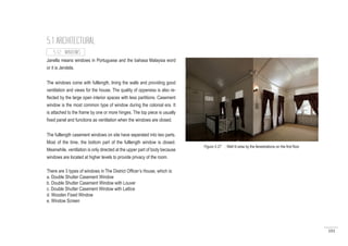 101
Janella means windows in Portuguese and the bahasa Malaysia word
or it is Jendela.
The windows come with fulllength, lining the walls and providing good
ventilation and views for the house. The quality of oppeness is also re-
flected by the large open interior spaces with less partitions. Casement
window is the most common type of window during the colonial era. It
is attached to the frame by one or more hinges. The top piece is usually
fixed panel and functions as ventilation when the windows are closed.
The fulllength casement windows on site have seperated into two parts.
Most of the time, the bottom part of the fulllength window is closed.
Meanwhile, ventilation is only directed at the upper part of body because
windows are located at higher levels to provide privacy of the room.
There are 3 types of windows in The District Officer’s House, which is:
a. Double Shutter Casement Window
b. Double Shutter Casement Window with Louver
c. Double Shutter Casement Window with Lattice
d. Wooden Fixed Window
e. Window Screen
5.1 ARCHITECTURAL
5.1.2 WINDOWS
Figure 5.27 : Well lit area by the fenestrations on the first floor
 