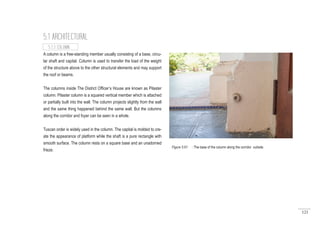 121
A column is a free-standing member usually consisting of a base, circu-
lar shaft and capital. Column is used to transfer the load of the weight
of the structure above to the other structural elements and may support
the roof or beams.
The columns inside The District Officer’s House are known as Pilaster
column. Pilaster column is a squared vertical member which is attached
or partially built into the wall. The column projects slightly from the wall
and the same thing happened behind the same wall. But the columns
along the corridor and foyer can be seen in a whole.
Tuscan order is widely used in the column. The capital is molded to cre-
ate the appearance of platform while the shaft is a pure rectangle with
smooth surface. The column rests on a square base and an unadorned
frieze.
5.1 ARCHITECTURAL
5.1.3 COLUMN
Figure 5.61 : The base of the column along the corridor outisde.
 