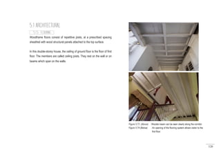 126
Woodframe floors consist of repetitive joists, at a prescribed spacing
sheathed with wood structural panels attached to the top surface.
In this double-storey house, the ceiling of ground floor is the floor of first
floor. The members are called ceiling joists. They rest on the wall or on
beams which span on the walls.
5.1 ARCHITECTURAL
5.1.5 FLOORING
Figure 5.73 (Above) : Wooden beam can be seen clearly along the corridor.
Figure 5.74 (Below) : An opening of the flooring system allows visitor to the
first floor.
 