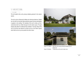 127
The roof system acts as the primary sheltering element fo the interior
spaces.
The roof on site is influenced by Malay and colonial architecture. Gabled
hip roof with the horizontal ridge extended upward forming small gables
is applied on the building. The materials of the roof is made up of ter-
racotta tiles which can reflect heat gain into the interior space. The gab
between tiles allows for additional heat ventilation. The high ceiling of the
roof on first floor was claimed to provide cool air to the interior spaces
which lifts the hot air up and pushes the cold air down.
5.1 ARCHITECTURAL
5.1.6 ROOF
Figure 5.75 (Above) : Side view of the housing showing the different size of
pitched roof.
Figure 5.76 (Below) : A close look up of the roof of maids’ room.
 