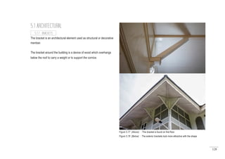 128
The bracket is an architectural element used as structural or decorative
member.
The bracket around the building is a device of wood which overhangs
below the roof to carry a weight or to support the cornice.
5.1 ARCHITECTURAL
5.1.7 BRACKETS
Figure 5.77 (Above) : This bracket is found on first floor.
Figure 5.78 (Below) : The exterior brackets look more attractive with the shape
 