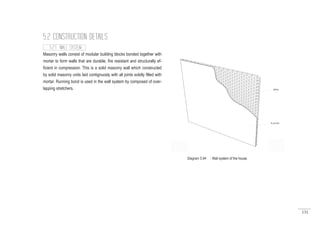 131
5.2 CONSTRUCTION DETAILS
5.2.1 WALL SYSTEM
Masonry walls consist of modular building blocks bonded together with
mortar to form walls that are durable, fire resistant and structurally ef-
ficient in compression. This is a solid masonry wall which constructed
by solid masonry units laid contignuosly with all joints solidly filled with
mortar. Running bond is used in the wall syatem by composed of over-
lapping stretchers.
Diagram 5.84 : Wall system of the house.
 