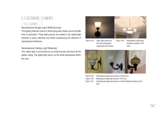 134
Neoclassical Single Light Wall Sconces
This lighting features cursive or floral tubing with simple curves and little
hints of decoration. These wall sconces are similiar to the ceiling light
meander to show uniformity and further emphasizing the influence of
neoclassical architecture.
Neoclassical Ceiling Light Meander
This ceiling light is surrounded by six small sconces that hand off the
plaster ceiling. The yellow light warms up the whole atmosphere wiithin
the room.
5.3 DECORATIVE ELEMENTS
5.3.1 LIGHTINGS
Figure 5.83 : Warm light carried out
from the neoclassical
single light wall sconces.
Figure 5.84 : Neoclassical ceiling light
meander is placed in VIP
room.
Figure 5.85 : Neoclassical single wall sconce in dining room.
Figure 5.86 : Neoclassical single wall sconce in VIP room.
Figure 5.87 : Neoclassical single wall sconce in Family Gathering Space on first
floor.
 