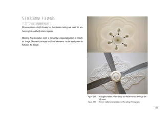 135
Ornamentations which located on the plaster ceiling are used for en-
hancing the quality of interior spaces.
Molding: The decorative motif is formed by a repeated pattern or reflect-
ed image. Geometric shapes and floral elements can be easily seen in
between the design.
5.3 DECORATIVE ELEMENTS
5.3.2 CEILING ORNAMENTATIONS
Figure 5.88 : An organic molded pattern brings out the harmonious feeling to the
VIP room.
Figure 5.89 : A more crafted ornamentation on the ceiling of living room.
 