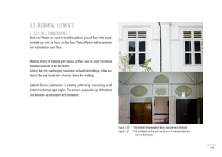 136
Brick and Plaster are used to build the walls on ground floor while wood-
en walls can only be found on first floor. Thus, different wall ornamenta-
tion is located on each floor.
Molding: A strip of material with various profiles used to cover transitions
between surfaces or for decoration.
Adding few thin overhanging horizontal and vertical moldings to the sur-
face of the wall create dark shadows below the molding.
Latticed Screen: Latticework is creating patterns by intersecting small
timber members at right angles. The screens suspended up of the doors
and windows as decoration and ventilation.
5.3 DECORATIVE ELEMENTS
5.3.3 WALL ORNAMENTATIONS
Figure 5.90 : The molded ornamentation along the outline of windows.
Figure 5.91 : The ventilation on the wall can be one of the decorative ele
ment of the house.
 