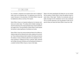 137
As a conclusion, comparisons and contrasts will be done to buildings of
similar nature and architectural style. The significances also will be dis-
cussed. Discussion on the preservation of the District Officer’s House will
be enlightened as well as a summary of the research.
District Officer’s House is an imperative building due to its historical, archi-
tecture and cultural values. This building holds inimitable knowledge that
should be preserved by the younger generations less it should capitulate to
the ravages of time. This documentation of District Officer’s House exposes
the diversity of cultural significance of architecture and culture.
District Officer’s House has several architectural features from different ar-
chitecture styles that are influenced by the culture, people and its surround-
ing. Those architectural features blend naturally in the building and become
the evidence of various architecture styles that have developed and influ-
enced architecture in Malaysia and Perak in particular. Styles mentioned
are the Malay Vernacular architecture and the Neoclassical architecture. In
a nutshell, the District Officer’s House is a fusion of both styles.
6.0 CONCLUSION
Based on the entire characteristics the building has, we can conclude
that the existence of District Officer’s House has significant impact to-
wards history of Batu Gajah. Therefore, the conservation works are
highly encouraged and the maintenance must be done consistently.
This is to provide opportunity to the next generation to learn and ex-
plore the history and culture that District Officer’s House has to offer.
 
