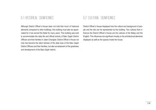 138
6.1 HISTORICAL SIGNIFICANCE
Although District Officer’s House does not hold that much of historical
elements compared to other buildings, this building must also be appre-
ciated for it has served the State for many years. This building was built
to accommodate the daily life and official activity of Batu Gajah District
Officers and their families in Jalan Changkat. District Officer’s House not
only has become the silent witness of the daily lives of the Batu Gajah
District Officers and their families, but also as testament of the greatness
and development of the Batu Gajah district.
6.2 CULTURAL SIGNIFICANCE
District Officer’s House displayed how the culture and background of peo-
ple and the site can be represented by the building. Two cultures that in-
fluence the District Officer’s House are the cultures of the Malay and the
English. The influences are significant mostly on the architectural elements
displayed as well as the spaces inside the house.
 