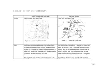 139
District Officer’s House Batu Gajah Raja Bilah Mansion
Location Jalan Changkat, Batu Gajah, Perak Papan Town, Batu Gajah, Perak
History It is located opposite to the Magistrate Court of Batu Gajah. It
is considered a semi-permanent structure as the ground floor
is made out of concrete and masonry whereas the first floor is
made out of timber. It was built in the 1890s for the most senior
government official in the district, JBM Leech.
Batu Gajah role as an important administrative center in the
Raja Bilah bin Raja Tudong Berani II, was the 12th king of Man-
dailing. He was born in 1834 at Katanopan, Southern Tapanuli,
Sumatra. At 26, he left for Malaya because of a clash over the
choice of kingship. Then, Raja Bilah worked under his uncle
until he exposed the rising prospect of Papan as a mining town.
Raja Bilah was allocated to cope Papan by H.W. Leech and
6.3 DISTRICT OFFICER’S HOUSE COMPARISONS
Diagram 6.1 : Location map of Jalan Changkat Diagram 6.2 : Location plan of Papan Town
 