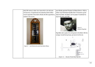 140
early 20th century is clear. As an area which is rich with natu-
ral resources, an experienced and trustworthy District Officer
must be appointed. Kinta district officials will often appointed by
resident in the country.
was officially appointed Penghulu for Blanja District in 1882 by
Sultan Yusuf Sharifuddin Muzaffar Shah. He became a go-be-
tween the Sultan, the British, and his people. He attended his
duty for 26 years until 1906.
Raja Bilah sold a quota of his mining land to the British. With the
coinage, he built the big house, just next to his first one.
Figure 6.1 : List of former and current Kinta District Officers
Diagram 6.3 : Site plan of Rumah Besar Raja Bilah
Figure 6.2 :
A potrait of Raja Bilah
 