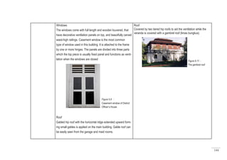 144
Windows
The windows come with full length and wooden louvered, that
have decorative ventilation panels on top, and beautifully carved
waist-high railings. Casement window is the most common
type of window used in this building. It is attached to the frame
by one or more hinges. The panels are divided into three parts
which the top piece is usually fixed panel and functions as venti-
lation when the windows are closed
Roof
Gabled hip roof with the horizontal ridge extended upward form-
ing small gables is applied on the main building. Gable roof can
be easily seen from the garage and maid rooms.
Roof
Covered by two tiered hip roofs to aid the ventilation while the
veranda is covered with a gambrel roof (limas bungkus).
Figure 6.8 :
Casement window of District
Officer’s House
Figure 6.11 :
The gambrel roof
 