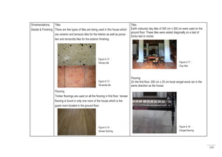 145
Ornamentations,
Details & Finishing
Tiles
There are few types of tiles are being used in this house which
are ceramic and terrazzo tiles for the interior as well as porce-
lain and terracotta tiles for the exterior finishing.
Flooring
Timber floorings are used on all the flooring in first floor. Veneer
flooring is found in only one room of the house which is the
guest room located in the ground floor.
Tiles
Earth coloured clay tiles of 300 cm x 300 cm were used on the
ground floor. These tiles were rested diagonally on a bed of
bricks tied in mortar.
Flooring
On the first floor, 200 cm x 25 cm local cengal wood ran in the
same direction as the house.
Figure 6.12 :
Terrazo tile
Figure 6.13 :
Terracota tile
Figure 6.14 :
Veneer flooring
Figure 6.17 :
Clay tiles
Figure 6.18 :
Cengal flooring
 