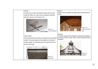 146
Cornice
A simple long of cornice decorates the edges where the wall
meets the ceiling. The is also cornice centrepiece decorated
with flora motives in the VIP guest room.
Fascia boards
The eaves fasciae are decorative overhangs that provide added
shades. The eaves fasciae are fixed together by hundreds of
wooden dowels. The style being used has influences from the
Rumah Kutai Perak.
Cornice
A long of cornice beautifies the edges where the wall meets the
ceiling.
Pediment
The gentle curvature of the pediment is graciously interrupted to
give way to a finial. The year ‘1896’ is carved marking the date of
completion.
Figure 6.15 :
Cornice centrepiece
Figure 6.16 :
Fascia board
Figure 6.19 :
Cornice on the first
floor
Figure 6.20 :
Pediment
 
