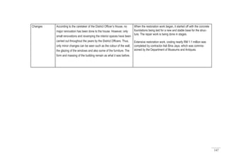 147
Changes According to the caretaker of the District Officer’s House, no
major renovation has been done to the house. However, only
small renovations and revamping the interior spaces have been
carried out throughout the years by the District Officers. Thus,
only minor changes can be seen such as the colour of the wall,
the glazing of the windows and also some of the furniture. The
form and massing of the building remain as what it was before.
When the restoration work began, it started off with the concrete
foundations being laid for a new and stable base for the struc-
ture. The repair work is being done in stages.
Extensive restoration work, costing nearly RM 1.1 million was
completed by contractor Asli Bina Jaya, which was commis-
sioned by the Department of Museums and Antiques.
 