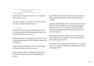 149
7.2 JOURNAL
Hj. Mohd Zain, H., Shamsina, S., & Rusizah, M. (n.d.). Sejarah Batu
Gajah ; Sepintas Lalu, 1-53.
Thih Khew, L., & Others. (n.d.). A Study of Role, Form and Structure.
Kinta District - Ipoh, Batu Gajah and Kampar, 4-27.
7.3 WEBSITE
ARH 314 and 315 Terminology. (n.d.). Retrieved February 28, 2015,
from http://img.uoregon.edu/arh314/terminology/Terminology_all.html
Architectural Terminology img.uoregon.edu
Building Conservation. (n.d.). Retrieved February 28, 2015, from http://
buildingconservation.blogspot.com/2007/03/adaptation-design-of-tradi-
tional-malay.html
Chengal. (2010). Retrieved February 7, 2015, from Timber Supplier:
http://www.timberflooring.com.my/product/chengal/
Definition of oblige in English:. (n.d.). Retrieved February 28, 2015,
from http://www.oxforddictionaries.com/definition/english/oblige
sonry.php
Gypsum Plaster. (2012). Retrieved February 7, 2015, from Encyclopedia
Britannica: http://global.britannica.com/EBchecked/topic/250427/gyp-
sum-plaster
Department of Statistics Malaysia. (2011). Population and Housing Census
of Malaysia. Population Distribution and Basic Demographics Statistics.
Retrieved February 15, 2015, from http://www.statistics.gov.my/portal/
download_Population/files/census2010/Taburan_Penduduk_dan_Ciri-ci-
ri_Asas_Demografi. pdf
History of Perak Darul Ridzuan, Malaysia. (n.d.). History of Perak Darul
Ridzuan, Malaysia. Retrieved February 15, 2015, from http://www.perak.
info/perak/Perak_ state_history.htm
Lim, P. (2013). The Story of Batu Gajah. New Straits Times, p. 1. Retrieved
February 10, 2015, from http://www.nst.com.my/streets/northern/the-story-
of-batu-gajah-1.219030
7.0 REFERENCES
 