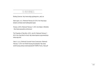 150
Building Sciences: http://www.wbdg.org/design/env_wall_ma
Stairs types. (n.d.). Retrieved February 28, 2015, from http://popu-
larstairs.com/basic-stair-building/stairs-types
Terrazzo. (2010). Retrieved February 7, 2015, from Made in WAUSAU
: http://www.wausautile.com/terrazzo/
The Properties of Clay Brick. (2012, July 22). Retrieved February 7,
2015, from Clay Brick for Good: http://www.claybrick.org/content/prop-
erties-clay-brick
Yakut, A. (n.d.). Rinforced Concrete Frame Construction. Retrieved
February 7, 2015, from World Housing Encyclopedia: http://www.
world-housing.net/wp-content/uploads/2011/06/RC-Frame_Yakut.pdf
7.0 REFERENCES
 