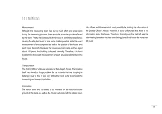 19
Measurement
Although the measuring team has put is much effort and great care
during the measuring process, there are quite a number problems faced
by the team. Firstly, the compound of the house is extremely large(6arc);
causing the site plan team to face some challenges while state the exact
measurement of the compound as well as the position of the house and
each trees. Secondly, because the house was man-made and has aged
about 100 years, the building collapsed internally. Therefore, it is hard
to determine the exact measurement of each structural elements in the
house.
Transportation
The District Officer’s House is located at Batu Gajah, Perak. The location
itself has already a huge problem for us students that are studying in
Selangor. Due to this, it was very difficult to travel so far to conduct the
measuring and research activities.
Information
The report team who is tasked to do research on the historical back-
ground of the place as well as the house had visited all the related coun
1.4 LIMITATIONS
cils, offices and libraries which most possibly be holding the information of
the District Officer’s House. However, it is so unfortunate that there is no
information about this house. Therefore, the only way that had left was the
interviewing caretaker that has been taking care of the house for more than
20 years.
 
