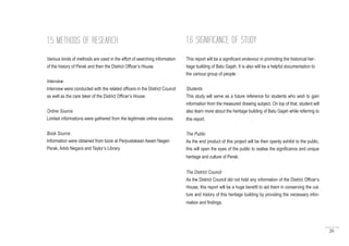 20
Various kinds of methods are used in the effort of searching information
of the history of Perak and then the District Officer’s House.
Interview
Interview were conducted with the related officers in the District Council
as well as the care taker of the District Officer’s House.
Online Source
Limited informations were gathered from the legitimate online sources.
Book Source
Information were obtained from book at Perpustakaan Awam Negeri
Perak, Arkib Negara and Taylor’s Library.
1.5 METHODS OF RESEARCH
This report will be a significant endevour in promoting the historical her-
itage building of Batu Gajah. It is also will be a helpful documentation to
the various group of people :
Students
This study will serve as a future reference for students who wish to gain
information from the measured drawing subject. On top of that, student will
also learn more about the heritage building of Batu Gajah while referring to
this report.
The Public
As the end product of this project will be then openly exhibit to the public,
this will open the eyes of the public to realise the significance and unique
heritage and culture of Perak.
The District Council
As the District Council did not hold any information of the District Officer’s
House, this report will be a huge benefit to aid them in conserving the cul-
ture and history of this heritage building by providing the necessary infor-
mation and findings.
1.6 SIGNIFICANCE OF STUDY
 