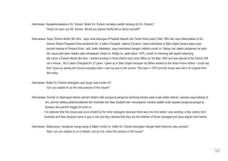 215
Interviewer: Assalammualaikum En. Esham. Boleh En. Esham ceritakan sedikit tentang diri En. Esham?
Peace be upon you Mr. Esham. Would you please briefly tell us about yourself?
Interviewee: Saya, Esham Mudin Bin Idris , saya mula bertugas di Pejabat Daerah dan Tanah Kinta pada 3 Mei 1993 dan saya ditempatkan di Ke
diaman Rasmi Pegawai Kinta beralamat No. 9 Jalan Changkat selama 23 tahun. Saya membesar di Batu Gajah kerana bapa saya
pernah bekerja di Penjara Kinta. Jadi, boleh dikatakan, saya membesar dengan melihat rumah ini. Setiap hari dalam perjalanan ke seko
lah, saya pasti akan melalui jalan dihadapan rumah ini. Ketika itu, pada tahun 1975, rumah ini memang asli seperti sekarang.
My name is Esham Mudin Bin Idris. I started working in Kinta District and Land Office on 3rd May 1993 and was placed at the District Offi
cer’s House ; No.9 Jalan Changkat for 23 years. I grew up In Batu Gajah because my father worked at the Kinta Prison before. I could say
that I grew up seeing this house everyday when I was my way to the school. That was in 1975 and the house was still in its original form
like today.
Interviewer: Boleh En. Esham terangkan apa fungsi asal rumah ini?
	 Can you explain to us the real purpose of this house?
Interviewee: Rumah ini dipercayai dahulu pernah didiami oleh pengurus-pengurus lombong kerana pada suatu ketika dahulu, semasa saya bekerja di
sini, pernah datang pelawat-pelawat dari Australia dan New Zealand dan menyatakan mereka adalah anak kepada pengurus-pengurus
tersebut dan pernah tinggal dirumah ini.
It is believed that this house was once inhabit by the mine managers because there was one time when I was working, a few visitors from
Australia and New Zealand came to pay a visit and they claimed that they are the children of those managed and have stayed here before.
Interviewer: Seterusnya, mengenai ruang-ruang di dalam rumah ini, boleh En. Esham terangkan dengan lebih terpirinci satu persatu?
Next, can you explain to us in details, one by one, about the spaces in this house?
 