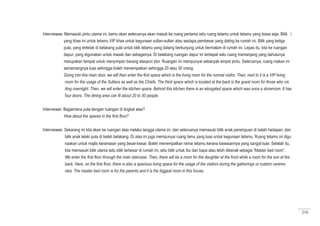 216
Interviewee: Memasuki pintu utama ini, kamu akan seterusnya akan masuk ke ruang pertama iaitu ruang tetamu untuk tetamu yang biasa saja. Bilik 
yang khas ini untuk tetamu VIP khas untuk kegunaan sultan-sultan atau sesiapa pembesar yang dating ke rumah ini. Bilik yang ketiga
pula, yang terletak di belakang pula untuk bilik tetamu yang datang berkunjung untuk bermalam di rumah ini. Lepas itu, kita ke ruangan
dapur, yang digunakan untuk masak dan sebagainya. Di belakang ruangan dapur ini terdapat satu ruang memanjang yang dahulunya
merupakan tempat untuk menyimpan barang ataupun stor. Ruangan ini mempunyai sebanyak empat pintu. Seterusnya, ruang makan ini
sememangnya luas sehingga boleh menempatkan sehingga 20 atau 30 orang.
Going into this main door, we will then enter the first space which is the living room for the normal visitor. Then, next to it is a VIP living
room for the usage of the Sultans as well as the Chiefs. The third space which is located at the back is the guest room for those who vis
iting overnight. Then, we will enter the kitchen space. Behind this kitchen there is an elongated space which was once a storeroom. It has
four doors. The dining area can fit about 20 to 30 people.
Interviewer: Bagaimana pula dengan ruangan di tingkat atas?
	 How about the spaces in the first floor?
Interviewee: Sekarang ini kita akan ke ruangan atas melalui tangga utama ini, dan seterusnya memasuki bilik anak perempuan di belah hadapan, dan
bilik anak lelaki pula di belah belakang. Di atas ini juga mempunyai ruang tamu yang luas untuk kegunaan tetamu. Ruang tetamu ini digu
naakan untuk majlis keramaian yang besar-besar. Boleh menempatkan ramai tetamu kerana kawasannya yang sangat luas. Setelah itu,
kita memasuki bilik utama iaitu bilik terbesar di rumah ini, iaitu bilik untuk ibu dan bapa atau lebih dikenali sebagai “Master bed room”.
We enter the first floor through the main staircase. Then, there will be a room for the daughter at the front while a room for the son at the
back. Here, on the first floor, there is also a spacious living space for the usage of the visitors during the gatherings or custom ceremo
nies. The master bed room is for the parents and it is the biggest room in this house.
 