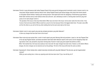 218
Interviewee: Rumah ini yang istimewanya ialah setiap Pegawai Daerah Kinta yang pernah bertugas pernah menduduki rumah ini kerana rumah ini me
mang besar dengan kawasan tanahnya seluas 6 ekar. Setiap Pegawai Daerah pasti berasa bangga untuk duduk disini kerana daerah
ini merupakan daerah terbesar. Hasilnya pula memang banyak. Hasil seperti bijih timah dan sebagainya. Pembinaannya juga berbeza.
British telah membina semua rumah berbeza antara satu sama lain. Jadi, istimewanya rumah ini, memang tiada rumah lain yang mem
puanyi ciri-ciri sama dengan rumah ini.
The specialty of this house is that every Kinta District Officer was once lived in this house. So the owner varies from time to time. It has
6 acres of land and every District Officers would be so proud to live here because Kinta is the biggest district here. The style is also differ
ent from the others so you will not find any other building that has the exact same style as this house.
Interviewee: Adakah rumah ini sama seperti yang asal atau terdapat perubahan yang telah dilakukan?
Is there any changes that have been done to this house?
Interviewee: Masa mula-mula saya sampai disini, rumah ini masih seperti yang asal. Memang tidak ada perubahan. Lepas itu, dari satu Pegawai Daer
ah ke satu lagi Pegawai Daerah, perubahan-perubahan tidak ketara telah dilakukan seperti contoh warna cat dan sebagainya tetapi dari
segi bentuk rumah, atau perubahan yang besar memang tiada. Rumah ini masih yang sama seperti kali pertama ia dibina.
When I first reached here, this house was exactly as how it was built. No major changes have been done. However, as the District Officers
changes, the minor changes can be observed such as the paintings. The form of this house still remain the same as before.
Interviewer: Sepanjang En. Esham bekerja disini, adakah kerja-kerja membaik-pulih yang telah dilakukan? Dan jika ada, apa dan bagaimanakah
caranya?
While you were working here, is there any repairing works that have been done? If yes, how did they do it?
 