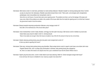 219
Interviewee: Oleh kerana rumah ini rumah lama, pembaikan itu mesti sentiasa dilakukan. Masalah-masalah itu memang kadang-kala timbul. Contohn
ya paip air yang bocor dan sebanginya. Masalah yang ketara banyak diluar rumah. Tidak susah, cuma kerajaan perlu mengeluarkan
perbelanjaan untuk mencantikkan dan memperbaiki rumah ini.
Since this is an old house, of course there were some repairing works. The problems are there, such as the leakage of the pipes and
many more. Most of the problems are visible in the outside of the house rather than the inside.the repairing work is not that hard, however
the government needs to fund the workers.
Interviewer: Berapa kerapkah kerja-kerja pembersihan dilakukan untuk menjaga rumah ini?
	 How often is the maintenances of this house takes place?
Interviewee: Untuk membersihkan rumah ini kalau diikutkan, seminggu dua kali sudah mencukupi. Oleh kerana rumah ini terletak di puncak bukit,
habuk-habuk yang masuk ke dalam rumah ini, memang banyak.
Twice in two weeks are enough. Since this house is located on top of the hill, the amount of dust can be a lot at times.
	
Interviewer: Adakah sebarang pantang larang yang perlu kita patuhi untuk menghormati rumah ini?
Is there any taboos regarding this house?
Interviewee: Pada saya, memang tiada pantang larang yang diamalkan. Biasa sahaja kerana rumah ini seperti rumah biasa cuma didami oleh ramai
Pegawai Daerah Kinta. Jadi, itu sahaja yang membuatkan ia istimewa, tiada pantang larang atau sebagainya.
No, there is no taboo that needs to be obeyed since this is just a residential house that the District Officers lived in.
Interviewer: Seperti yang kita semua tahu, rumah ini tidak didiami buat masa sekarang. Boleh En. Esham terangkan dengan lebih lanjut?
As we all know, this house is inhabited for now. Could you explain more about this?
 