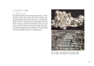22
The state’s official name is Perak Darul Ridzuan also known as “Perak,
the Abode of Grace”. Perak is also known as silver in English, which
was possibly imitative from the silvery colour of tin, in which Perak was
plentiful in. (Figure 2.1 ) Perak was rich in the alluvial deposits of tin and
was one of the crown jewels of the British Empire. (Figure 2.2 ) Some
sources, state that the name was derived from the gleam of fish scales
in the water that sparkled like silver. “Darul Ridzuan” is the state’s Arabic
honorific and could either mean “land” or “dwelling of grace”.
2.1 HISTORY OF PERAK
2.1.1 ORIGIN OF THE NAME
Figure 2.1 (Above) : Perak , which is also known as silver in English
Figure 2.2 (Bottom) : Old photograph of tin mining activities in Perak
 