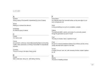 227
GLOSSARY
A
Aesthetic
having a sense of the beautiful; characterized by a love of beauty
Alluvial
Relating to or derived from alluvium
Archipelago
An extensive group of islands
C
Coastal
of or near a coast
Cornice
any prominent, continuous, horizontally projecting feature surmounting
a wall or other construction, or dividing it horizontally for compositional
purposes
Curvature
The act of curving or the state of being curved
D
Durable
able to resist wear, decay, etc., well; lasting; enduring.
F
Fascia Board
Any relatively broad, flat, horizontal surface, as the outer edge of a cor-
nice, a stringcourse, etc
Finish
to bring (something) to an end or to completion; complete
Folklore
The traditional beliefs, customs, and stories of a community, passed
through the generations by word of mouth
Foyer
The lobby of a theater, hotel, or apartment house
Frieze
the part of a classical entablature between the architrave and the cornice,
usually decorated with sculpture in low relief.
Furnish
to supply (a house, room, etc.) with necessary furniture, carpets, applianc-
es, etc
G
Glazing
The action of installing windows
 