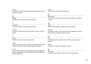228
Lumber
Timber sawed or split into planks, boards, etc.
N
Nepclassicism
The revival of a classical style or treatment in art, literature, architecture,
or music.
O
Oblige
Make (someone) legally or morally bound to do something
Ornament
An accessory, article, or detail used to beautify the appearance of some-
thing to which it is added or of which it is a part
P
Panel
A comparatively thin, flat piece of wood or the like, as a large piece of
plywood.
Partition
A division into or distribution in portions or shares.
R
Renovation
To restore to good condition; make new or as if new again; repair
Gypsum
A colourless or white mineral sometimes tinted by impurities, found in
beds as an evaporite.
H
Heritage
Property that is or may be inherited; an inheritance.
I
Inhabitated
The act of inhabiting : the state of being inhabited
Intervene
Take part in something so as to prevent or alter a result or course of
events
L
Landing
the floor at the head or foot of a flight of stairs.
Lattice
A structure consisting of strips of wood or metal crossed and fastened
together with square or diamond-shaped spaces left between
Louver
Any of a series of narrow openings framed at their longer edges with
slanting, overlapping fins or slats, adjustable for admitting light and air
while shutting out rain.
 
