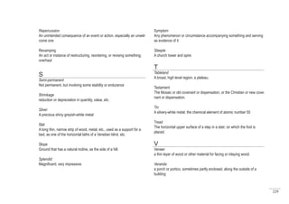 229
Symptom
Any phenomenon or circumstance accompanying something and serving
as evidence of it
Steeple
A church tower and spire
T
Tableland
A broad, high level region; a plateau.
Testament
The Mosaic or old covenant or dispensation, or the Christian or new cove-
nant or dispensation.
Tin
A silvery-white metal, the chemical element of atomic number 50
Tread
The horizontal upper surface of a step in a stair, on which the foot is
placed.
V
Veneer
a thin layer of wood or other material for facing or inlaying wood.
Veranda
a porch or portico, sometimes partly enclosed, along the outside of a
building
Repercussion
An unintended consequence of an event or action, especially an unwel-
come one
Revamping
An act or instance of restructuring, reordering, or revising something;
overhaul
S
Semi-permanent
Not permanent, but involving some stability or endurance
Shrinkage
reduction or depreciation in quantity, value, etc.
Silver
A precious shiny greyish-white metal
Slat
A long thin, narrow strip of wood, metal, etc., used as a support for a
bed, as one of the horizontal laths of a Venetian blind, etc.
Slope
Ground that has a natural incline, as the side of a hill.
Splendid
Magnificent; very impressive
 