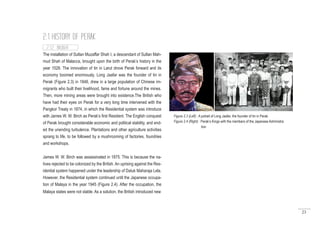 23
The installation of Sultan Muzaffar Shah I, a descendant of Sultan Mah-
mud Shah of Malacca, brought upon the birth of Perak’s history in the
year 1528. The innovation of tin in Larut drove Perak forward and its
economy boomed enormously. Long Jaafar was the founder of tin in
Perak (Figure 2.3) in 1848, drew in a large population of Chinese im-
migrants who built their livelihood, fame and fortune around the mines.
Then, more mining areas were brought into existence.The British who
have had their eyes on Perak for a very long time intervened with the
Pangkor Treaty in 1874, in which the Residential system was introduce
with James W. W. Birch as Perak’s first Resident. The English conquest
of Perak brought considerable economic and political stability, and end-
ed the unending turbulence. Plantations and other agriculture activities
sprang to life, to be followed by a mushrooming of factories, foundries
and workshops.
James W. W. Birch was assassinated in 1875. This is because the na-
tives rejected to be colonized by the British. An uprising against the Res-
idential system happened under the leadership of Datuk Maharaja Lela.
However, the Residential system continued until the Japanese occupa-
tion of Malaya in the year 1945 (Figure 2.4). After the occupation, the
Malaya states were not stable. As a solution, the British introduced new
2.1.2 INSIGHT
2.1 HISTORY OF PERAK
Figure 2.3 (Left) : A potrait of Long Jaafar, the founder of tin in Perak
Figure 2.4 (Right) : Perak’s Kings with the members of the Japanese Administra
		tion
 