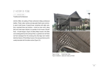 33
Traditional Architecture
Until the 1880s, the building of Perak conformed to Malay architectural
tradition. Timber, rattan, bamboo and atap (palm thatch) were common-
ly used to build houses. A typical house, sometimes with slight varia-
tions, comprised three main sections – rumah ibu (main room), silang
(link) and rumah dapur (kitchen). An example of such house is Rumah
Kutai , in Kuala Kangsar. (Figure 2.8) Many Malay houses in the State
can be distinguished by the bumbung Perak, or gambrel roof, the Perak
roof form developed from the bumbung lima (five-ridge roof). Another
distinctive feature of Perak Malay houses is the anjung (entrance porch)
usually decorated with fine lattice arches (Figure 2.9).
2.1 HISTORY OF PERAK
2.1.7 ARCHITECTURE
Figure 2.8 (Top) : Rumah Kutai, Perak
Figure 2.9 (Bottom) : Lattice arch made up of timber
 