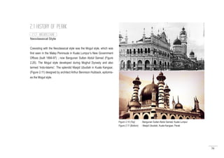 34
2.1 HISTORY OF PERAK
Neoclassical Style
Coexisting with the Neoclassical style was the Mogul style, which was
first seen in the Malay Peninsula in Kuala Lumpur’s New Government
Offices (built 1894-97) ; now Bangunan Sultan Abdul Samad (Figure
2.20). The Mogul style developed during Moghul Dynasty and also
termed ‘Indo-Islamic’. The splendid Masjid Ubudiah in Kuala Kangsar,
(Figure 2.11) designed by architect Arthur Bennison Hubback, epitomis-
es the Mogul style.
Figure 2.10 (Top) : Bangunan Sultan Abdul Samad, Kuala Lumpur
Figure 2.11 (Bottom) : Masjid Ubudiah, Kuala Kangsar, Perak
2.1.7 ARCHITECTURE
 