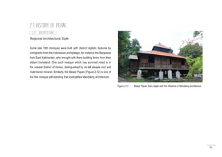 35
Regional Architectural Style
Some late 19th mosques were built with distinct stylistic features by
immigrants from the Indonesian archipelago, for instance the Banjarese
from East Kalimantan, who brought with them building forms from their
distant homeland. One such mosque which has survived intact is in
the coastal District of Kerian, distinguished by its tall steeple roof and
multi-tiered minaret. Similarly, the Masjid Papan (Figure 2.12) is one of
the few mosque still standing that exemplifies Mandaling architecture.
2.1 HISTORY OF PERAK
Figure 2.12 : Masjid Papan, Batu Gajah with the influence of Mandaling architecture
2.1.7 ARCHITECTURE
 
