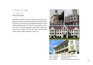 36
Other Electic Styles
Saint Michael’s Institution, a Roman Catholic boys; school in Ipoh, was
designed in what one La Salle historian describe as the ‘Gothic Vernacu-
lar’ (Figure 2.13).The Hong Kong and Shanghai Bank (Figure 2.14) and
the Mercantile Bank (Figure 2.15) both put up new branches in Ipoh in
1931- one is ‘neo-Victorian Renaissance’ and the other in the Art Deco
style that was at its peak in the 1920s and 1930s. The Straits Trading
Company opted for ‘Italian Renaissance’ (Figure 2.16).
2.1 HISTORY OF PERAK
Figure 2.13 (Top Left) : Saint Micheal Institution, Perak
Figure 2.14 (Top Right) : The Hong Kong & Shanghai Bank, Ipoh
Figure 2.15 (Middle) : Mercantile Bank, Perak
Figure 2.16 (Bottom) : The Straits Trading Company Building, Perak
2.1.7 ARCHITECTURE
 