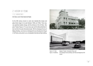 37
Art Deco and International Style
As the 20th century moved on, some new materials like mosaic and
glass blocks began to be used between 1930s and 1940s. There was,
very significant stylistic change, with the embrace of, first, Art Deco ; Ma-
jestic Theater (Figure 2.17) as we have seen with the Mercantile Bank in
Ipoh and then the early International style. With the Geological Survey of
Malaya Building, now known as Geological Survey Development (Figure
2.18) Perak can lay claim to an unmistakable International Style building.
2.1 HISTORY OF PERAK
Figure 2.17 (Top) : Majestic Theater, Chamberlain Road, Ipoh
Figure 2.18 (Bottom) : The Geological Survey Building, Ipoh that was designed by B.M
Iversen
2.1.7 ARCHITECTURE
 