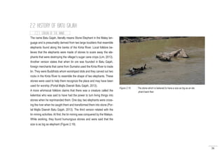 38
2.2 HISTORY OF BATU GAJAH
2.2.1 ORIGIN OF THE NAME
The name Batu Gajah, literally means Stone Elephant in the Malay lan-
guage and is presumably derived from two large boulders that resemble
elephants found along the banks of the Kinta River. Local folklore be-
lieves that the elephants were made of stones to scare away the ele-
phants that were destroying the villager’s sugar cane crops (Lim, 2013).
Another version states that when tin ore was founded in Batu Gajah,
foreign merchants that came from Sumatra used the Kinta River to trade
tin. They were Buddhists whom worshiped idols and they carved out two
rocks in the Kinta River to resemble the shape of two elephants. These
stones were used to help them recognize the place and may have been
used for worship (Portal Majlis Daerah Batu Gajah, 2013).
A more whimsical folklore claims that there was a creature called the
kelembai who was said to have had the power to turn living things into
stones when he reprimanded them. One day, two elephants were cross-
ing the river when he caught them and transformed them into stone (Por-
tal Majlis Daerah Batu Gajah, 2013). The third version related with the
tin mining activities. At first, the tin mining was conquered by the Malays.
While working, they found humungous stones and were said that the
size is as big as elephant (Figure 2.19).
Figure 2.19 : The stone which is believed to have a size as big as an ele
phant back then
 