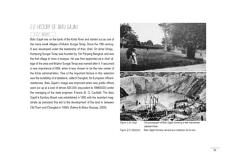 39
Batu Gajah lies on the bank of the Kinta River and started out as one of
the many small villages of Mukim Sungai Terap. Since the 19th century,
It was developed under the leadership of their chief, Sri Amar Diraja,.
Kampung Sungai Terap was founded by Toh Panjang Bangkok and was
the first village to have a mosque. He was then appointed as a chief vil-
lage of the area and Mukim Sungai Terap was named after it. It assumed
a new importance in1884, when it was chosen to be the new center of
the Kinta administration. One of the important factors in this selection
was the suitability of a tableland, called Changkat, for European officers’
residences. Batu Gajah’s image was improved when new public offices
were put up at a cost of almost $20,000 (equivalent to RM65520) under
the managing of the state engineer, Francis St. G. Caufield. The Batu
Gajah’s Sanitary Board was established in 1893 with the assistant mag-
istrate as president this led to the development of the land in between
Old Town and Changkat in 1890s (Salma & Abdur-Razzaq, 2005)
2.2.2 INSIGHT
2.2 HISTORY OF BATU GAJAH
Figure 2.20 (Top) : Old photograph of Batu Gajah showing a well maintained
		 pleasant town.
Figure 2.21 (Bottom) : Batu Gajah formerly served as a collection for tin ore.
 