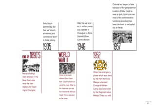 41
END OF 1890’S
Many buildings
were erected in the
New Town area
near the train
station and head-
ing to Changkat.
1905
Batu Gajah
deemed by Bel-
field as “import-
ant mining and
commercial town”
in Kinta colony.
WORLD
WAR II
1946
After the war end-
ed, a military camp
was opened in
Changkat by Kinta
District Officer,
Cannon Brown.
1952
Massive damages
affected Batu Gajah.
Batu Gajah Hospital be-
came the main office for
the Japanese occupa-
tion meanwhile the Batu
Gajah Prison operated
as the camp.
1957
Colonial era began to fade
because of the geographical
location of Batu Gajah is
near to Ipoh, Ipoh took over
most of the administrative
functions since Ipoh has
been declared to be capital
city of Perak.
When the emergency
phase which was done
by the Parti Komunis
Malaya extended,
Changkat Military
Camp was taken over
by the Regimen Askar
Melayu Diraja up until
 